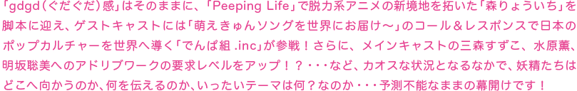 「gdgd（ぐだぐだ）感」はそのままに、「Peeping Life」で脱力系アニメの新境地を拓いた「森りょういち」を脚本に迎え、ゲストキャストには「萌えきゅんソングを世界にお届け〜」のコール＆レスポンスで日本のポップカルチャーを世界へ導く「でんぱ組.inc」が参戦！さらに、メインキャストの三森すずこ、水原薫、明坂聡美へのアドリブワークの要求レベルをアップ！？・・・など、カオスな状況となるなかで、妖精たちはどこへ向かうのか、何を伝えるのか、いったいテーマは何？なのか・・・予測不能なままの幕開けです！